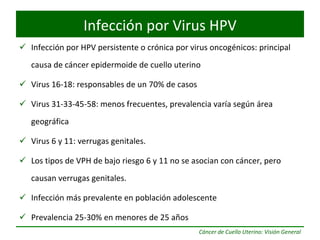 Infección por HPV persistente o crónica por virus oncogénicos: principal causa de cáncer epidermoide de cuello uterino Virus 16-18: responsables de un 70% de casos Virus 31-33-45-58: menos frecuentes, prevalencia varía según área geográfica Virus 6 y 11: verrugas genitales. Los tipos de VPH de bajo riesgo 6 y 11 no se asocian con cáncer, pero causan verrugas genitales. Infección más prevalente en población adolescente Prevalencia 25-30% en menores de 25 años Infección por Virus HPV 