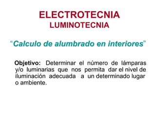 ELECTROTECNIA
LUMINOTECNIA
“Calculo de alumbrado en interiores”
Objetivo: Determinar el número de lámparas
y/o luminarias que nos permita dar el nivel de
iluminación adecuada a un determinado lugar
o ambiente.
 