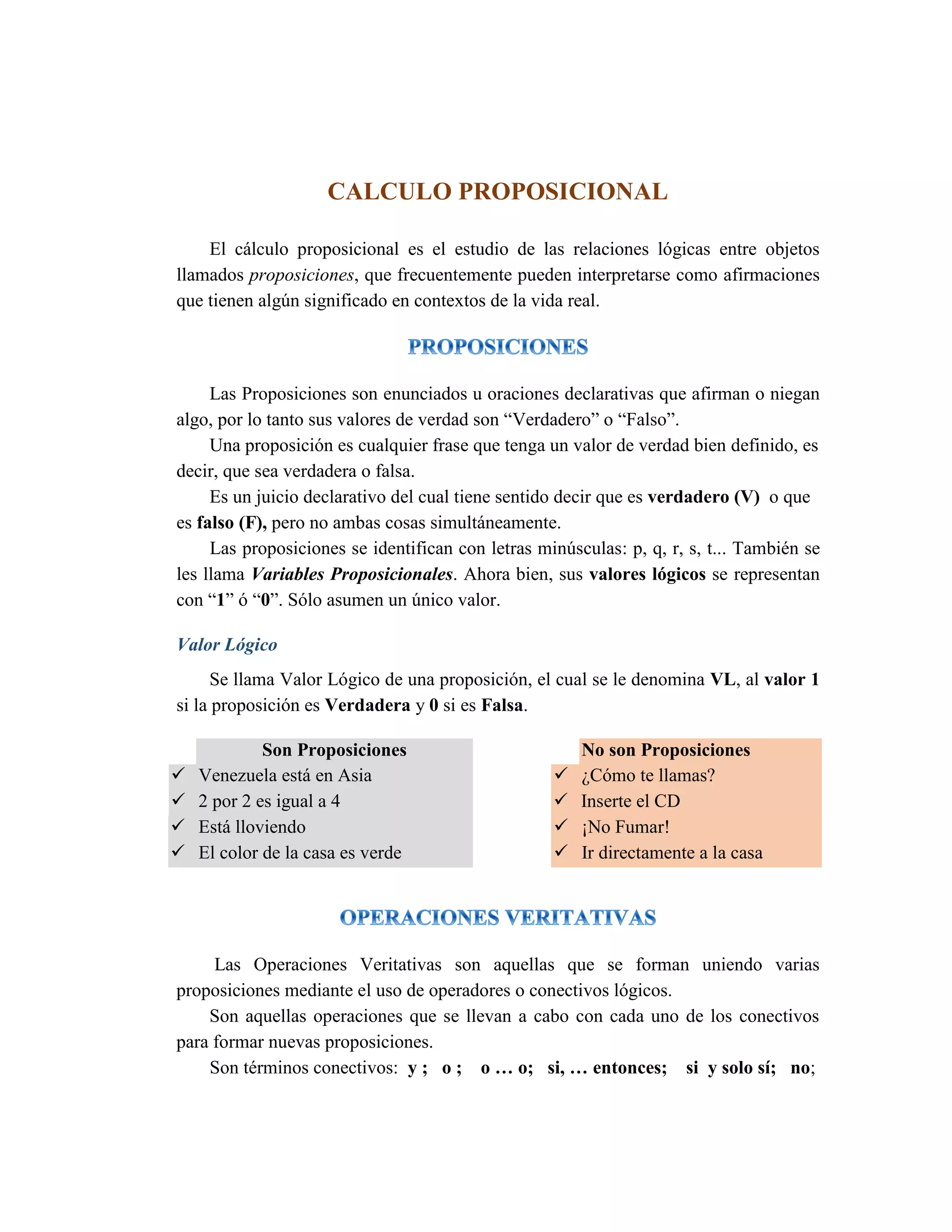 CALCULO PROPOSICIONAL 
El cálculo proposicional es el estudio de las relaciones lógicas entre objetos llamados proposiciones, que frecuentemente pueden interpretarse como afirmaciones que tienen algún significado en contextos de la vida real. 
Las Proposiciones son enunciados u oraciones declarativas que afirman o niegan algo, por lo tanto sus valores de verdad son “Verdadero” o “Falso”. 
Una proposición es cualquier frase que tenga un valor de verdad bien definido, es decir, que sea verdadera o falsa. 
Es un juicio declarativo del cual tiene sentido decir que es verdadero (V) o que es falso (F), pero no ambas cosas simultáneamente. 
Las proposiciones se identifican con letras minúsculas: p, q, r, s, t... También se les llama Variables Proposicionales. Ahora bien, sus valores lógicos se representan con “1” ó “0”. Sólo asumen un único valor. 
Valor Lógico 
Se llama Valor Lógico de una proposición, el cual se le denomina VL, al valor 1 si la proposición es Verdadera y 0 si es Falsa. Son Proposiciones  Venezuela está en Asia  2 por 2 es igual a 4  Está lloviendo  El color de la casa es verde No son Proposiciones  ¿Cómo te llamas?  Inserte el CD  ¡No Fumar!  Ir directamente a la casa 
Las Operaciones Veritativas son aquellas que se forman uniendo varias proposiciones mediante el uso de operadores o conectivos lógicos. 
Son aquellas operaciones que se llevan a cabo con cada uno de los conectivos para formar nuevas proposiciones. 
Son términos conectivos: y ; o ; o … o; si, … entonces; si y solo sí; no;  