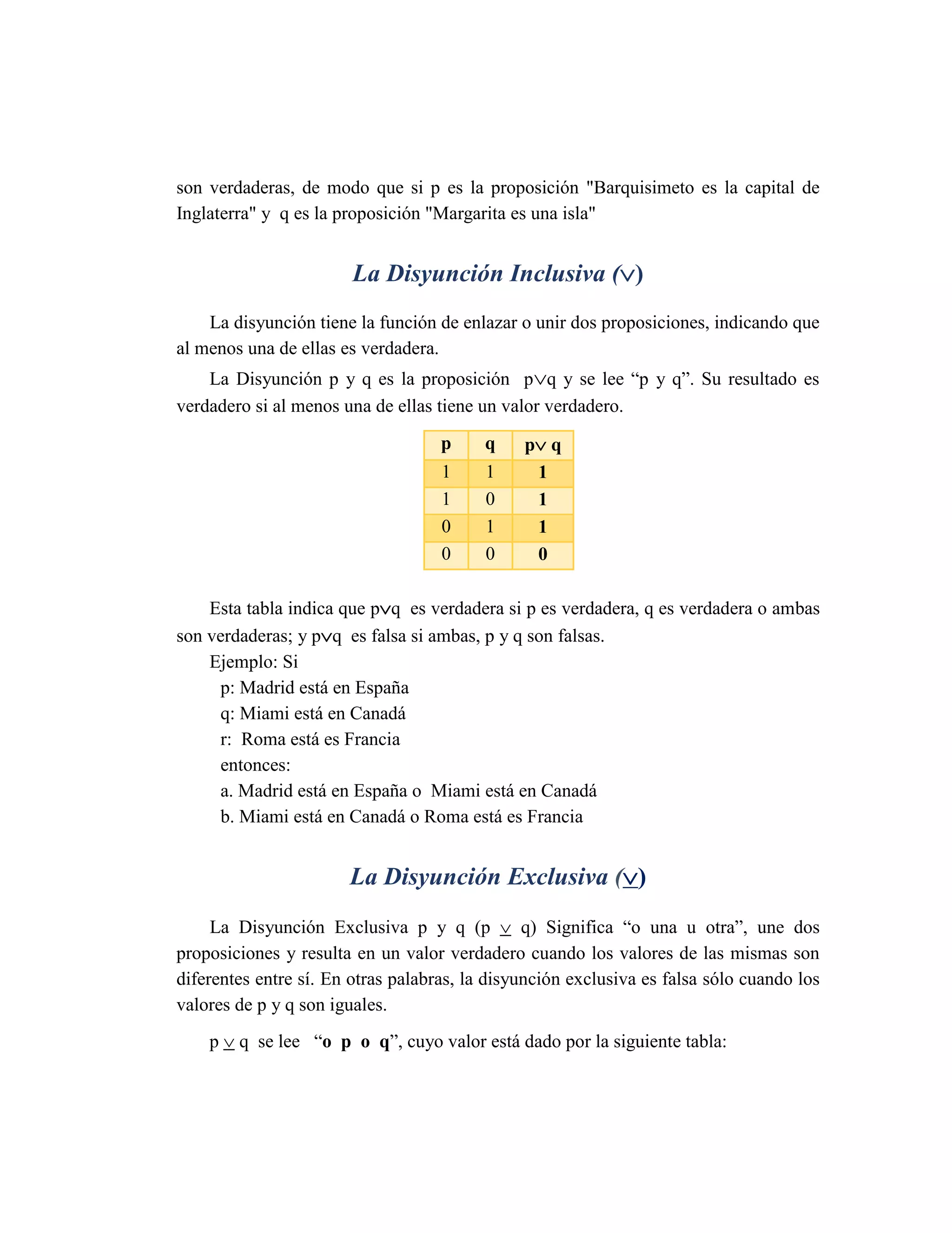 son verdaderas, de modo que si p es la proposición "Barquisimeto es la capital de Inglaterra" y q es la proposición "Margarita es una isla" 
La Disyunción Inclusiva () 
La disyunción tiene la función de enlazar o unir dos proposiciones, indicando que al menos una de ellas es verdadera. 
La Disyunción p y q es la proposición pq y se lee “p y q”. Su resultado es verdadero si al menos una de ellas tiene un valor verdadero. p q p q 1 1 1 1 0 1 0 1 1 0 0 0 
Esta tabla indica que pq es verdadera si p es verdadera, q es verdadera o ambas son verdaderas; y pq es falsa si ambas, p y q son falsas. 
Ejemplo: Si 
p: Madrid está en España 
q: Miami está en Canadá 
r: Roma está es Francia 
entonces: 
a. Madrid está en España o Miami está en Canadá 
b. Miami está en Canadá o Roma está es Francia 
La Disyunción Exclusiva () 
La Disyunción Exclusiva p y q (p  q) Significa “o una u otra”, une dos proposiciones y resulta en un valor verdadero cuando los valores de las mismas son diferentes entre sí. En otras palabras, la disyunción exclusiva es falsa sólo cuando los valores de p y q son iguales. 
p  q se lee “o p o q”, cuyo valor está dado por la siguiente tabla:  