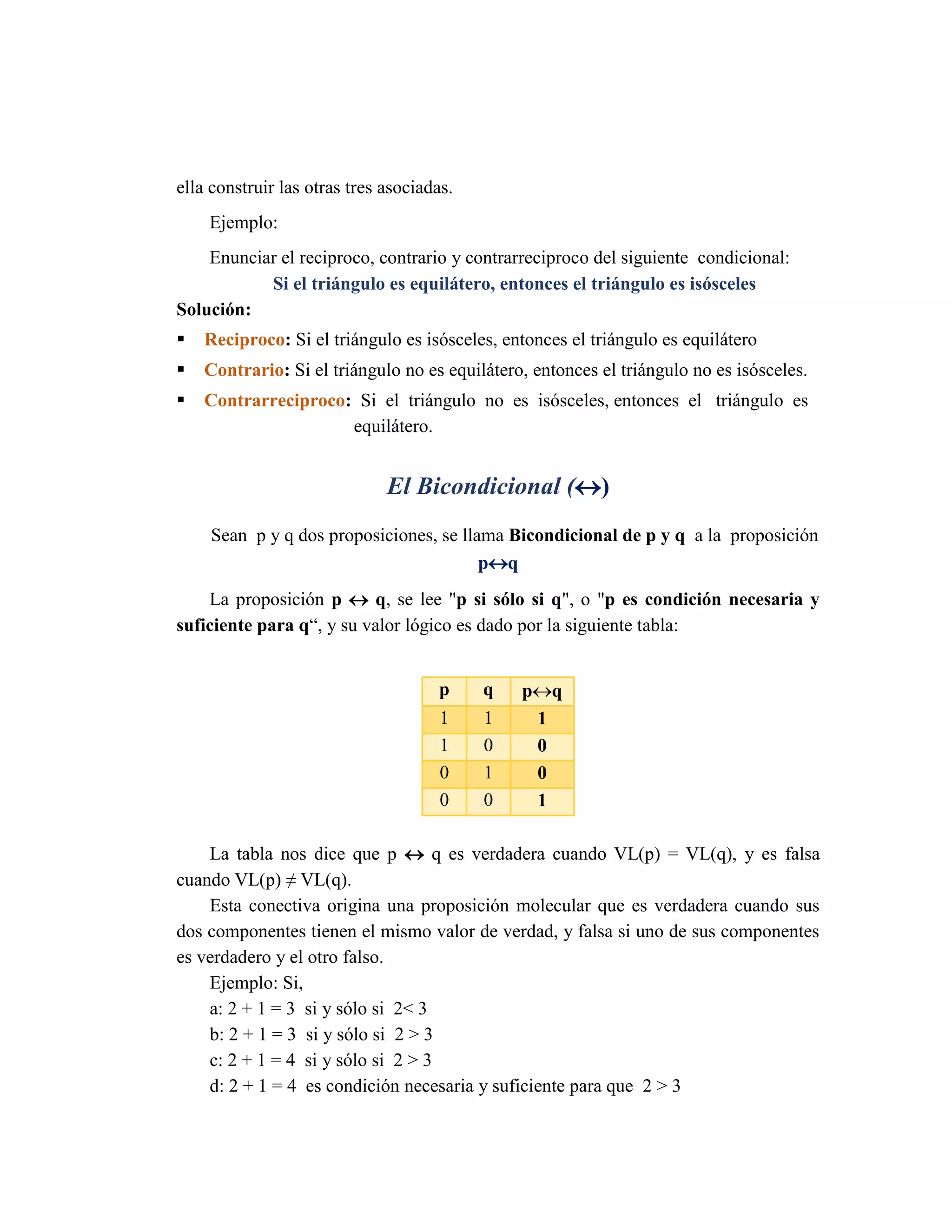 ella construir las otras tres asociadas. 
Ejemplo: 
Enunciar el reciproco, contrario y contrarreciproco del siguiente condicional: 
Si el triángulo es equilátero, entonces el triángulo es isósceles 
Solución: 
 Reciproco: Si el triángulo es isósceles, entonces el triángulo es equilátero 
 Contrario: Si el triángulo no es equilátero, entonces el triángulo no es isósceles. 
 Contrarreciproco: Si el triángulo no es isósceles, entonces el triángulo es 
equilátero. 
El Bicondicional () 
Sean p y q dos proposiciones, se llama Bicondicional de p y q a la proposición pq 
La proposición p  q, se lee "p si sólo si q", o "p es condición necesaria y suficiente para q“, y su valor lógico es dado por la siguiente tabla: 
La tabla nos dice que p  q es verdadera cuando VL(p) = VL(q), y es falsa cuando VL(p) ≠ VL(q). 
Esta conectiva origina una proposición molecular que es verdadera cuando sus dos componentes tienen el mismo valor de verdad, y falsa si uno de sus componentes es verdadero y el otro falso. 
Ejemplo: Si, 
a: 2 + 1 = 3 si y sólo si 2< 3 
b: 2 + 1 = 3 si y sólo si 2 > 3 
c: 2 + 1 = 4 si y sólo si 2 > 3 
d: 2 + 1 = 4 es condición necesaria y suficiente para que 2 > 3 p q pq 1 1 1 1 0 0 0 1 0 0 0 1  