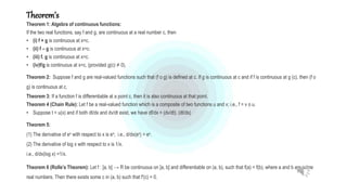 Theorem’s
Theorem 1: Algebra of continuous functions:
If the two real functions, say f and g, are continuous at a real number c, then
• (i) f + g is continuous at x=c.
• (ii) f – g is continuous at x=c.
• (iii) f. g is continuous at x=c.
• (iv)f/g is continuous at x=c, (provided g(c) ≠ 0).
Theorem 2: Suppose f and g are real-valued functions such that (f o g) is defined at c. If g is continuous at c and if f is continuous at g (c), then (f o
g) is continuous at c.
Theorem 3: If a function f is differentiable at a point c, then it is also continuous at that point.
Theorem 4 (Chain Rule): Let f be a real-valued function which is a composite of two functions u and v; i.e., f = v o u.
• Suppose t = u(x) and if both dt/dx and dv/dt exist, we have df/dx = (dv/dt). (dt/dx)
Theorem 5:
(1) The derivative of ex with respect to x is ex; i.e., d/dx(ex) = ex.
(2) The derivative of log x with respect to x is 1/x.
i.e., d/dx(log x) =1/x.
Theorem 6 (Rolle’s Theorem): Let f : [a, b] → R be continuous on [a, b] and differentiable on (a, b), such that f(a) = f(b), where a and b are some
real numbers. Then there exists some c in (a, b) such that f'(c) = 0.
 