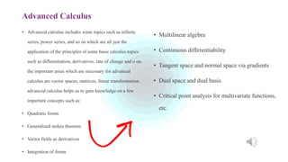 Advanced Calculus
• Advanced calculus includes some topics such as infinite
series, power series, and so on which are all just the
application of the principles of some basic calculus topics
such as differentiation, derivatives, rate of change and o on.
the important areas which are necessary for advanced
calculus are vector spaces, matrices, linear transformation.
advanced calculus helps us to gain knowledge on a few
important concepts such as:
• Quadratic forms
• Generalized stokes theorem
• Vector fields as derivatives
• Integration of forms
• Multilinear algebra
• Continuous differentiability
• Tangent space and normal space via gradients
• Dual space and dual basis
• Critical point analysis for multivariate functions,
etc.
 