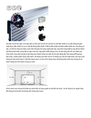 Cài đặt mã số đơn giản và thuận tiện,có thể xóa mã số mở cửa khi bị mất điều khiển từ xa để chống kẻ gian
nhặt được điều khiển từ xa bị mất.Hệ thống điều khiển Thiết bị điều khiển là thiết bị điều khiển êm nhẹ đáng tin
cậy, có thể tìm thấy tại nhiều nước trên thế giới.Với công nghệ hiện đại, hợp thời trang,thiết bị này đã trở thành
vật không thể thiếu trong bất kỳ ngôi nhà nào. Hộp điều khiển thông minh có khả năng kết nối với nhiều lựa
chọn khác nhau,đem lại giá trị gia tăng cho khách hàng như:kết nối còi báo động,đèn báo sáng,UPS,sensor
báo cháy..vvSản phẩm được bảo hành: 36 tháng cho thân mô tơ,12 tháng cho các linh kiện khác của cửa cuốn.
Công tác bảo hành bảo trì 24h/24h được phục vụ bởi chính hãng hoặc hệ thống phân phối của chúng tôi có
mặt ở khắp các tỉnh thành trong cả nước.
Chính sách của chúng tôi là liên tục phát triển về công nghệ và cải tiến kỹ thuật , do đó công ty có quyền thay
đổi thông số kỹ thuật mà không cần thông báo trước.
 