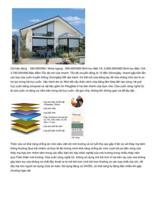 Còi báo động  : 390.000VND / Khóa ngang : 590.000VND/ Bình lưu điện 7A: 2.890.000VND/ Bình lưu điện 12A :
3.790.000VND.Đặc điểm:Tốc độ mở cửa nhanh: Tốc độ chuyển động từ 15 đến 20cm/giây, nhanh gấp bốn lần
các loại cửa cuốn truyền thống (5cm/giây).Dễ vận hành: Có thể mở cửa bằng tay rất nhẹ nhàng nhờ các lò xo
trợ lực trong hệ trục cuốn. Vận hành êm ái: Nhờ kết cấu thân cánh cửa bằng tấm thép liền tạo sóng, hệ puli
trục cuốn bằng composit và vật liệu giảm ồn Polyglide ở hai bên thành cửa.Gọn nhẹ: Cửa cuốn công nghệ Úc
là cửa cuốn có động cơ nằm bên trong hệ trục cuốn, rất gọn nhẹ, không tốn không gian và dễ lắp đặt.
Thân cửa có khả năng chống ăn mòn siêu việt với môi trường và có tuổi thọ cao gấp 4 lần so với thép mạ kẽm
thông thường.Qua trải nhiệm và thực tế đã chứng minh khả năng chống ăn mòn vượt trội,sự bền vững của
thép mạ hợp kim nhôm kẽm trong các điều kiện khí hậu khắc nghiệt,của môi trường trong nhiều thập niên
qua.Thân thiện môi trường: Cửa cuốn công nghệ Úc  không sử dụng mỡ bôi trơn ở hai bên ray cửa vừa không
gây bám bụi vừa không có chất độc thoát ra từ mỡ bôi trơn (mỡ bôi trơn thường có các hợp chất của chì, rất
độc hại cho người sử dụng).Cửa an toàn: Sử dụng động cơ 24VDC, có khả năng tự động đảo chiều khi gặp
chướng ngại vật.
 