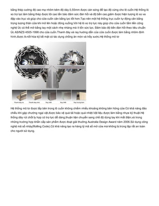 bằng thép cường độ cao mạ nhôm kẽm độ dày 0,55mm được cán sóng để tạo độ cứng cho lô cuốn.Hệ thống lò
xo trợ lực làm bằng thép được tôi cao tần bảo đảm sức đàn hồi và độ bền cao,giảm được hiện tượng lò xo va
đập vào trục và giúp cho cửa cuốn cân bằng lực tốt hơn.Tạo nên một hệ thống trục cuốn tự động cân bằng
trọng lượng thân cửa khi mở lên hoặc đóng xuống.Với hệ lò xo trợ lực này giúp cho cửa cuốn tấm liền công
nghệ Úc có thể mở bằng tay một cách nhẹ nhàng mà ít tốn sức lực. Đảm bảo độ bền đàn hồi theo tiêu chuẩn
Úc AS/NZS 4505­1998 cho cửa cuốn.Thanh đáy và ray hướng dẫn của cửa cuốn được làm bằng nhôm định
hình,được A­nốt hóa kỹ bề mặt có tác dụng chống ăn mòn và trầy xước.Hệ thống mô tơ
Hệ thống mô tơ được lắp bên trong lô cuốn không chiếm nhiều khoảng không bên hông cửa Có khả năng đảo
chiều khi gặp chướng ngại vật,được bảo vệ quá tải hoặc quá nhiệt.Vật liệu được làm bằng nhựa kỹ thuật.Hệ
thống dây rút chốt ly hợp có trợ lực dễ dàng,thuận tiện chuyển sang chế độ dùng tay khi mất điện,và trong
những trường hợp khẩn cấp sản phẩm được đoạt giải thưởng Australia Design Award năm 2006.Sử dụng công
nghệ mã số nhảy(Rolling Code).Có khả năng tạo ra hàng tỷ mã số mở cửa mà không bị trùng lặp rất an toàn
cho người sử dụng.
 