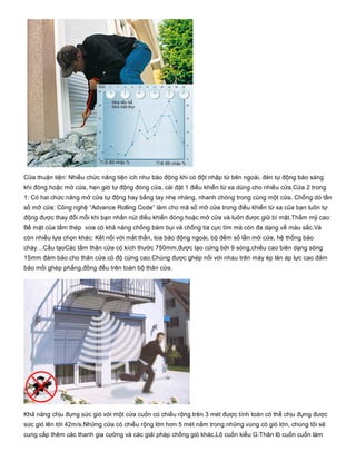 Cửa thuận tiện: Nhiều chức năng tiện ích như báo động khi có đột nhập từ bên ngoài, đèn tự động báo sáng
khi đóng hoặc mở cửa, hẹn giờ tự động đóng cửa, cài đặt 1 điều khiển từ xa dùng cho nhiều cửa.Cửa 2 trong
1: Có hai chức năng mở cửa tự động hay bằng tay nhẹ nhàng, nhanh chóng trong cùng một cửa. Chống dò tần
số mở cửa: Công nghệ “Advance Rolling Code” làm cho mã số mở cửa trong điều khiển từ xa của bạn luôn tự
động được thay đổi mỗi khi bạn nhấn nút điều khiển đóng hoặc mở cửa và luôn được giữ bí mật.Thẩm mỹ cao:
Bề mặt của tấm thép  vừa có khả năng chống bám bụi và chống tia cực tím mà còn đa dạng về màu sắc.Và
còn nhiều lựa chọn khác: Kết nối với mắt thần, loa báo động ngoài, bộ đếm số lần mở cửa, hệ thống báo
cháy…Cấu tạoCác tấm thân cửa có kích thước 750mm,được tạo cứng bởi 9 sóng,chiều cao biên dạng sóng
15mm đảm bảo cho thân cửa có độ cứng cao.Chúng được ghép nối với nhau trên máy ép lăn áp lực cao đảm
bảo mối ghép phẳng,đồng đều trên toàn bộ thân cửa.
Khả năng chịu đựng sức gió với một cửa cuốn có chiều rộng trên 3 mét được tính toán có thể chịu đựng được
sức gió lên tới 42m/s.Những cửa có chiều rộng lớn hơn 5 mét nằm trong những vùng có gió lớn, chúng tôi sẽ
cung cấp thêm các thanh gia cường và các giải pháp chống gió khác.Lô cuốn kiểu G:Thân lô cuốn cuốn làm
 