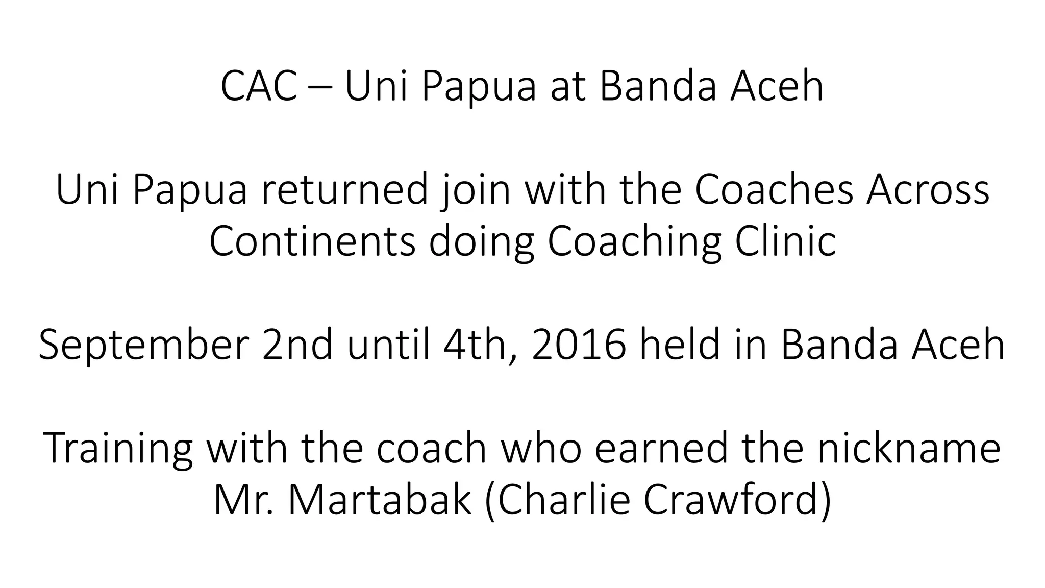 CAC – Uni Papua at Banda Aceh
Uni Papua returned join with the Coaches Across
Continents doing Coaching Clinic
September 2nd until 4th, 2016 held in Banda Aceh
Training with the coach who earned the nickname
Mr. Martabak (Charlie Crawford)