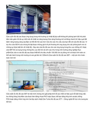 Cửa cuốn tốc độ cao được ứng dụng trong môi trường có nhiệt độ,áp xuất không khí,phòng lạnh đòi hỏi phải
đảm bảo giảm tối đa sự mất mát về nhiệt và năng lượng.Cửa càng thường mở và đóng nhanh thì hiệu quả tiết
kiệm năng lượng càng cao.Bạn có thể đòi hỏi cao hơn nữa cho các nhu cầu của bạn đối với cửa tốc độ cao. Ví
dụ như cửa ISO­K của chúng tôi đạt được những giá trị K phi thường khi ứng dụng cho các phòng lạnh nơi có
những sự khác biệt lớn về nhiệt độ.. Hay các cửa tốc độ cao cho các ứng dụng trong khu vực chống nổ. Hoặc
cửa SRT EC sử dụng trong những khu vực đòi hỏi vệ sinh cao như trong môi trường công nghiệp thực
phẩmCác cửa ra vào tốc độ cao được thiết kế cho tiêu chuẩn 150.000 chu kỳ đóng mở và được tính toán có
thể vận hành trong môi trường có sức gió lên tới 120km/h.Cửa xoắn ốc tốc độ cao SST – một cái nhìn hoàn
toàn mới mẻ
Cửa xoắn ốc tốc độ cao SST là một minh chứng cho giải pháp kinh tế cao nhất và hiệu quả nổi bật trong việc
lưu thông hàng hóa.Màn cửa được làm bằng nhựa PVC hoặc được chế tạo bằng thủy tinh acrylic chống
PVC,hoặc bằng nhôm hợp kim hai lớp cách nhiệt.Cửa Turbo tốc độ cao STT – Công nghệ tốt hơn cho tương lai
tốt hơn
 
