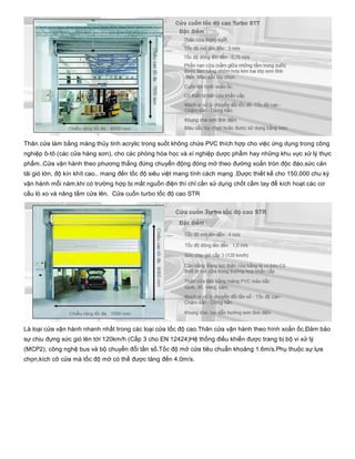 Thân cửa làm bằng màng thủy tinh acrylic trong suốt không chứa PVC thích hợp cho việc ứng dụng trong công
nghiệp ô­tô (các cửa hàng sơn), cho các phòng hóa học và xí nghiệp dược phẩm hay những khu vực xử lý thực
phẩm..Cửa vận hành theo phương thẳng đứng chuyển động đóng mở theo đường xoắn tròn độc đáo,sức cản
tải gió lớn, độ kín khít cao.. mang đến tốc độ siêu việt mang tính cách mạng .Được thiết kế cho 150.000 chu kỳ
vận hành mỗi năm,khi có trường hợp bị mất nguồn điện thì chỉ cần sử dụng chốt cầm tay để kích hoạt các cơ
cấu lò xo và nâng tấm cửa lên.  Cửa cuốn turbo tốc độ cao STR
Là loại cửa vận hành nhanh nhất trong các loại cửa tốc độ cao.Thân cửa vận hành theo hình xoắn ốc.Đảm bảo
sự chịu đựng sức gió lên tới 120km/h (Cấp 3 cho EN 12424)Hệ thống điều khiển được trang bị bộ vi xử lý
(MCP2), công nghệ bus và bộ chuyển đổi tần số.Tốc độ mở cửa tiêu chuẩn khoảng 1.6m/s.Phụ thuộc sự lựa
chọn,kích cỡ cửa mà tốc độ mở có thể được tăng đến 4.0m/s.
 