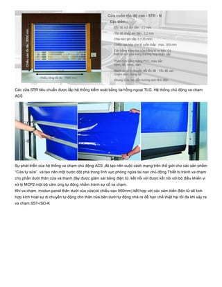 Các cửa STR tiêu chuẩn được lắp hệ thống kiểm soát bằng tia hồng ngoại TLG. Hệ thống chủ động va chạm
ACS
Sự phát triển của hệ thống va chạm chủ động ACS ,đã tạo nên cuộc cách mạng trên thế giới cho các sản phẩm
“Cửa tự sửa”. và tạo nên một bước đột phá trong lĩnh vực phòng ngừa tai nạn chủ động.Thiết bị tránh va chạm
cho phần dưới thân cửa và thanh đáy được giám sát bằng điện tử, kết nối với được kết nối với bộ điều khiển vi
xử lý MCP2 một bộ cảm ứng tự động nhằm tránh sự cố va chạm. 
Khi va chạm, modun panel thân dưới của cửa(có chiều cao 900mm) kết hợp với các cảm biến điện tử sẽ tích
hợp kích hoạt sự di chuyển tự động cho thân cửa bên dưới tự động nhả ra để hạn chế thiệt hại tối đa khi xảy ra
va chạm.SST­ISO­K
 