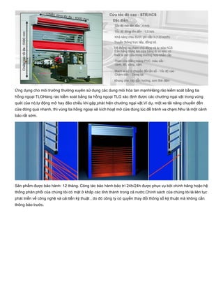 Ứng dụng cho môi trường thường xuyên sử dụng các dung môi hòa tan mạnhHàng rào kiểm soát bằng tia
hồng ngoại TLGHàng rào kiểm soát bằng tia hồng ngoại TLG xác định được các chướng ngại vật trong vùng
quét của nó,tự động mở hay đảo chiều khi gặp,phát hiện chướng ngại vật.Ví dụ, một xe tải nâng chuyển đến
cửa đóng quá nhanh, thì vùng tia hồng ngoại sẽ kích hoạt mở cửa đúng lúc để tránh va chạm.Như là một cảnh
báo rất sớm.
Sản phẩm được bảo hành: 12 tháng. Công tác bảo hành bảo trì 24h/24h được phục vụ bởi chính hãng hoặc hệ
thống phân phối của chúng tôi có mặt ở khắp các tỉnh thành trong cả nước.Chính sách của chúng tôi là liên tục
phát triển về công nghệ và cải tiến kỹ thuật , do đó công ty có quyền thay đổi thông số kỹ thuật mà không cần
thông báo trước.
 