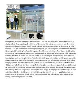 Chống dò tần số mở cửa: Công nghệ “Advance Rolling Code” làm cho mã số mở cửa trong điều khiển từ xa
của bạn luôn tự động được thay đổi mỗi khi bạn nhấn nút điều khiển đóng hoặc mở cửa và luôn được giữ bí
mật.Và còn nhiều lựa chọn khác: Kết nối với mắt thần, loa báo động ngoài, bộ đếm số lần mở cửa, hệ thống
báo cháy…Cấu tạoThanh nan cửa cuốn bằng nhôm hợp kim định hình không xoắn AL6063.Sơn tĩnh điện bằng
hệ sơn ngoài trời của hãng AkzoNobel.Độ dày danh định 1,0mm.Lô cuốn kiểu G:Thân lô cuốn làm bằng thép
cường độ cao mạ nhôm kẽm độ dày 0,55mm được cán sóng để tạo độ cứng cho lô cuốn.Hệ thống lò xo trợ lực
làm bằng thép được tôi cao tần bảo đảm sức đàn hồi và độ bền cao,giảm được hiện tượng lò xo va đập vào
trục và giúp cho cửa cân bằng lực tốt hơn.Tạo nên một hệ thống trục cuốn tự động cân bằng trọng lượng thân
cửa khi mở lên hoặc đóng xuống.Với hệ lò xo trợ lực này giúp cho cửa cuốn tấm liền công nghệ Úc có thể mở
bằng tay một cách nhẹ nhàng mà ít tốn sức lực. Đảm bảo độ bền đàn hồi theo tiêu chuẩn Úc AS/NZS 4505­
1998 cho cửa cuốn.Thanh đáy và ray hướng dẫnđược làm bằng nhôm định hình,được A­nốt hóa kỹ bề mặt có
tác dụng chống ăn mòn và trầy xước.Hệ thống mô tơHệ thống mô tơ được lắp bên trong lô cuốn không chiếm
nhiều khoảng không bên hông cửa. Có khả năng đảo chiều khi gặp chướng ngại vật,được bảo vệ quá tải hoặc
quá nhiệt.Vật liệu được làm bằng nhựa kỹ thuật.Hệ thống dây rút chốt ly hợp có trợ lực dễ dàng,thuận tiện
chuyển sang chế độ dùng tay khi mất điện,và trong những trường hợp khẩn cấp sản phẩm được đoạt giải
thưởng Australia Design Award năm 2006.
 