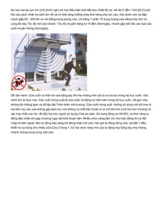 tác hại của tia cực tím (UV),thích nghi với mọi điều kiện thời tiết,chịu nhiệt tốt (từ ­40 độ C đến +120 độ C),tuổi
thọ cao,cách nhiệt và cách âm tốt và có khả năng chống cháy,khả năng chịu lực cao, chịu đước sức va đập
mạnh gấp 80 ­ 200 lần so với kiếng,trọng lượng nhẹ, chỉ bằng 1 phần 15 trọng lượng của kiếng thủy tinh có
cùng độ dày.Tốc độ mở cửa nhanh: Tốc độ chuyển động từ 15 đến 20cm/giây, nhanh gấp bốn lần các loại cửa
cuốn truyền thống (5cm/giây).
Dễ vận hành: Cửa cuốn có thể mở cửa bằng tay rất nhẹ nhàng nhờ các lò xo trợ lực trong hệ trục cuốn. Vận
hành êm ái.Gọn nhẹ: Cửa cuốn trong suốt là cửa cuốn có động cơ nằm bên trong hệ trục cuốn, rất gọn nhẹ,
không tốn không gian và dễ lắp đặt.Thân thiện môi trường: Cửa cuốn trong suốt  không sử dụng mỡ bôi trơn ở
hai bên ray cửa vừa không gây bám bụi vừa không có chất độc thoát ra từ mỡ bôi trơn (mỡ bôi trơn thường có
các hợp chất của chì, rất độc hại cho người sử dụng).Cửa an toàn: Sử dụng động cơ 24VDC, có khả năng tự
động đảo chiều khi gặp chướng ngại vật.Cửa thuận tiện: Nhiều chức năng tiện ích như báo động khi có đột
nhập từ bên ngoài, đèn tự động báo sáng khi đóng hoặc mở cửa, hẹn giờ tự động đóng cửa, cài đặt 1 điều
khiển từ xa dùng cho nhiều cửa.Cửa 2 trong 1: Có hai chức năng mở cửa tự động hay bằng tay nhẹ nhàng,
nhanh chóng trong cùng một cửa. 
 