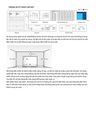Sử dụng công nghệ mã số nhảy(Rolling Code).Có khả năng tạo ra hàng tỷ mã số mở cửa mà không bị trùng
lặp rất an toàn cho người sử dụng. Cài đặt mã số đơn giản và thuận tiện,có thể xóa mã số mở cửa khi bị mất
điều khiển từ xa để chống kẻ gian nhặt được điều khiển từ xa bị mất.
Hệ thống điều khiển là thiết bị điều khiển đáng tin cậy, có thể tìm thấy tại nhiều nước trên thế giới. Với công
nghệ hiện đại, hợp thời trang,thiết bị này đã trở thành vật không thể thiếu trong bất kỳ ngôi nhà nào.Hộp điều
khiển thông minh có khả năng kết nối với nhiều lựa chọn khác nhau,đem lại giá trị gia tăng cho khách hàng
như:kết nối còi báo động,đèn báo sáng,UPS,sensor báo cháy..vv
Sản phẩm được bảo hành: 36 tháng cho mô tơ,12 tháng cho các linh kiện khác của cửa.Công tác bảo hành
bảo trì 24h/24h được phục vụ bởi chính hãng hoặc hệ thống phân phối của chúng tôi có mặt ở khắp các tỉnh
thành trong cả nước.
 