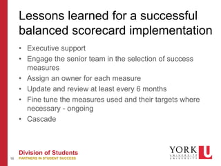 16
Division of Students
PARTNERS IN STUDENT SUCCESS
Lessons learned for a successful
balanced scorecard implementation
• Executive support
• Engage the senior team in the selection of success
measures
• Assign an owner for each measure
• Update and review at least every 6 months
• Fine tune the measures used and their targets where
necessary - ongoing
• Cascade
 