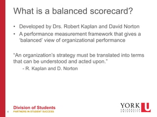 4
Division of Students
PARTNERS IN STUDENT SUCCESS
What is a balanced scorecard?
• Developed by Drs. Robert Kaplan and David Norton
• A performance measurement framework that gives a
‘balanced’ view of organizational performance
“An organization’s strategy must be translated into terms
that can be understood and acted upon.”
- R. Kaplan and D. Norton
 
