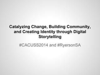 Catalyzing Change, Building Community,
and Creating Identity through Digital
Storytelling
#CACUSS2014 and #RyersonSA
 
