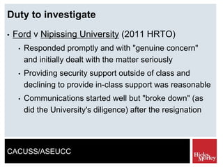 CACUSS/ASEUCC
Duty to investigate
• Ford v Nipissing University (2011 HRTO)
• Responded promptly and with "genuine concern"
and initially dealt with the matter seriously
• Providing security support outside of class and
declining to provide in-class support was reasonable
• Communications started well but "broke down" (as
did the University's diligence) after the resignation
 