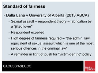 CACUSS/ASEUCC
Standard of fairness
• Dalla Lana v University of Alberta (2013 ABCA)
• Sexual assault – respondent theory – fabrication by
a "jilted lover"
• Respondent expelled
• High degree of fairness required – "the admin. law
equivalent of sexual assault which is one of the most
serious offences in the criminal law"
• A reminder in light of push for "victim-centric" policy
 