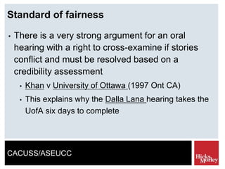 CACUSS/ASEUCC
Standard of fairness
• There is a very strong argument for an oral
hearing with a right to cross-examine if stories
conflict and must be resolved based on a
credibility assessment
• Khan v University of Ottawa (1997 Ont CA)
• This explains why the Dalla Lana hearing takes the
UofA six days to complete
 