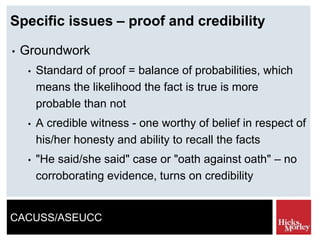 CACUSS/ASEUCC
Specific issues – proof and credibility
• Groundwork
• Standard of proof = balance of probabilities, which
means the likelihood the fact is true is more
probable than not
• A credible witness - one worthy of belief in respect of
his/her honesty and ability to recall the facts
• "He said/she said" case or "oath against oath" – no
corroborating evidence, turns on credibility
 