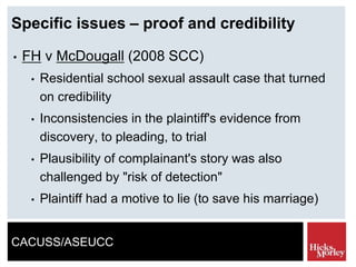 CACUSS/ASEUCC
Specific issues – proof and credibility
• FH v McDougall (2008 SCC)
• Residential school sexual assault case that turned
on credibility
• Inconsistencies in the plaintiff's evidence from
discovery, to pleading, to trial
• Plausibility of complainant's story was also
challenged by "risk of detection"
• Plaintiff had a motive to lie (to save his marriage)
 
