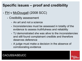 CACUSS/ASEUCC
Specific issues – proof and credibility
• FH v McDougall (2008 SCC)
• Credibility assessment
• An art and not a science
• Inconsistencies must be assessed in totality of the
evidence to assess truthfulness and reliability
• TJ demonstrated she was alive to the inconsistencies
and still found complainant credible and therefore
deserves deference
• A judge must make a decision in the absence of
corroborating evidence
 