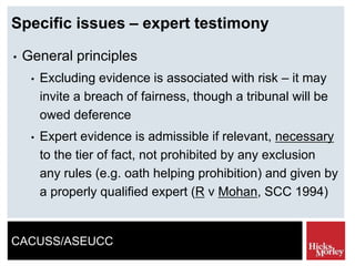 CACUSS/ASEUCC
Specific issues – expert testimony
• General principles
• Excluding evidence is associated with risk – it may
invite a breach of fairness, though a tribunal will be
owed deference
• Expert evidence is admissible if relevant, necessary
to the tier of fact, not prohibited by any exclusion
any rules (e.g. oath helping prohibition) and given by
a properly qualified expert (R v Mohan, SCC 1994)
 