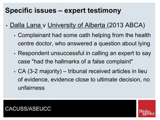 CACUSS/ASEUCC
Specific issues – expert testimony
• Dalla Lana v University of Alberta (2013 ABCA)
• Complainant had some oath helping from the health
centre doctor, who answered a question about lying
• Respondent unsuccessful in calling an expert to say
case "had the hallmarks of a false complaint"
• CA (3-2 majority) – tribunal received articles in lieu
of evidence, evidence close to ultimate decision, no
unfairness
 