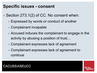 CACUSS/ASEUCC
Specific issues - consent
• Section 273.1(2) of CC. No consent when:
• Expressed by words or conduct of another
• Complainant incapable
• Accused induces the complainant to engage in the
activity by abusing a position of trust…
• Complainant expresses lack of agreement
• Complainant expresses lack of agreement to
continue
 