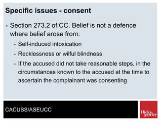 CACUSS/ASEUCC
Specific issues - consent
• Section 273.2 of CC. Belief is not a defence
where belief arose from:
• Self-induced intoxication
• Recklessness or wilful blindness
• If the accused did not take reasonable steps, in the
circumstances known to the accused at the time to
ascertain the complainant was consenting
 