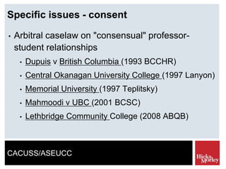 CACUSS/ASEUCC
Specific issues - consent
• Arbitral caselaw on "consensual" professor-
student relationships
• Dupuis v British Columbia (1993 BCCHR)
• Central Okanagan University College (1997 Lanyon)
• Memorial University (1997 Teplitsky)
• Mahmoodi v UBC (2001 BCSC)
• Lethbridge Community College (2008 ABQB)
 
