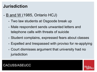 CACUSS/ASEUCC
Jurisdiction
• B and W (1985, Ontario HCJ)
• Two law students at Osgoode break up
• Male respondent sends unwanted letters and
telephone calls with threats of suicide
• Student complains, expressed fears about classes
• Expelled and trespassed with proviso for re-applying
• Court dismisses argument that university had no
jurisdiction
 