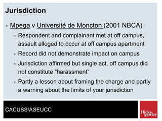 CACUSS/ASEUCC
Jurisdiction
• Mpega v Université de Moncton (2001 NBCA)
• Respondent and complainant met at off campus,
assault alleged to occur at off campus apartment
• Record did not demonstrate impact on campus
• Jurisdiction affirmed but single act, off campus did
not constitute "harassment"
• Partly a lesson about framing the charge and partly
a warning about the limits of your jurisdiction
 