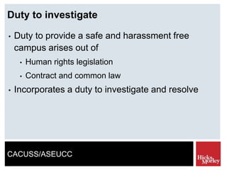 CACUSS/ASEUCC
Duty to investigate
• Duty to provide a safe and harassment free
campus arises out of
• Human rights legislation
• Contract and common law
• Incorporates a duty to investigate and resolve
 