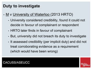 CACUSS/ASEUCC
Duty to investigate
• M v University of Waterloo (2013 HRTO)
• University considered credibility, found it could not
decide in favour of complainant or respondent
• HRTO later finds in favour of complainant
• But, university did not breach its duty to investigate
• It assessed credibility (per implicit duty) and did not
treat corroborating evidence as a requirement
(which would have been wrong)
 