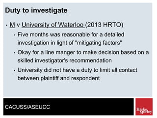 CACUSS/ASEUCC
Duty to investigate
• M v University of Waterloo (2013 HRTO)
• Five months was reasonable for a detailed
investigation in light of "mitigating factors"
• Okay for a line manger to make decision based on a
skilled investigator's recommendation
• University did not have a duty to limit all contact
between plaintiff and respondent
 