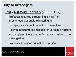 CACUSS/ASEUCC
Duty to investigate
• Ford v Nipissing University (2011 HRTO)
• Professor receives threatening e-mail from
anonymous student late in spring term
• P suspects a student but will not name him
• P completes term and resigns for unrelated reasons
• No complaint, therefore no formal conclusion to the
investigation
• Professor becomes critical of response
 