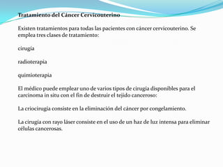 Tratamiento del Cáncer Cervicouterino

Existen tratamientos para todas las pacientes con cáncer cervicouterino. Se
emplea tres clases de tratamiento:

cirugía

radioterapia

quimioterapia

El médico puede emplear uno de varios tipos de cirugía disponibles para el
carcinoma in situ con el fin de destruir el tejido canceroso:

La criocirugía consiste en la eliminación del cáncer por congelamiento.

La cirugía con rayo láser consiste en el uso de un haz de luz intensa para eliminar
células cancerosas.
 