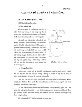 6
CHƯƠNG 1
CÁC VẤN ĐỀ CƠ BẢN VỀ NỀN MÓNG
1.1. CÁC KHÁI NIỆM CƠ BẢN
1.1.1 Khái niệm nền, móng
a. Nền công trình
Nền công trình là chiều dày lớp đất, đá
nằm dưới đáy móng, có tác dụng tiếp thu tải
trọng công trình bên trên do móng truyền xuống
từ đó phân tán tải trọng đó vào bên trong nền.
Một cách đơn giản có thể hiểu nền là nửa
không gian phía dưới đáy móng, còn một cách
cụ thể thì phải hiểu nền là một không gian có
giới hạn dưới đáy móng. Giới hạn này gần giống
với hình bóng đèn hoặc hình trái xoan, nó bắt
đầu từ đáy móng và phát triển tới độ sâu Hnc từ
đáy móng. Hnc gọi là chiều sâu nén chặt và được
xác định từ điều kiện tính lún móng. Tại độ sâu
đó, ứng suất gây lún bằng 1/5 lần (bằng 1/10 lần
đối với đất yếu) ứng suất do trọng lượng bản
thân đất gây ra.
b. Móng công trình
Móng công trình là một bộ phận kết cấu bên dưới của công trình, nó liên kết với
kết cấu chịu lực bên trên như cột, tường… Móng có nhiệm vụ tiếp thu tải trọng từ
công trình và truyền tải trọng đó phân tán xuống nền.
Mặt tiếp xúc giữa đáy móng với nền bắt buộc phải phẳng và nằm ngang (không
có độ dốc). Mặt này được gọi là đáy móng. Khoảng cách h từ đáy móng tới mặt đất tự
nhiên gọi là chiều sâu chôn móng.
Vì nền đất có cường độ nhỏ hơn nhiều so với vật liệu bê tông, gạch, đá… nên
phần tiếp giáp giữa công trình và nền đất thường được mở rộng thêm, phần này được
gọi là móng (có thể gọi là bản móng). Để tiết kiệm vật liệu, người ta thường giật cấp
hoặc vát góc móng.
Đối với móng BTCT thường gồm các bộ phận sau:
Hình 1.1 Nền và móng.
h
H
 