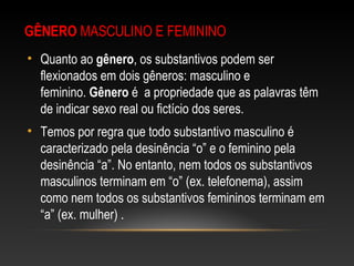GÊNERO MASCULINO E FEMININO
• Quanto ao gênero, os substantivos podem ser
flexionados em dois gêneros: masculino e
feminino. Gênero é a propriedade que as palavras têm
de indicar sexo real ou fictício dos seres.
• Temos por regra que todo substantivo masculino é
caracterizado pela desinência “o” e o feminino pela
desinência “a”. No entanto, nem todos os substantivos
masculinos terminam em “o” (ex. telefonema), assim
como nem todos os substantivos femininos terminam em
“a” (ex. mulher) .
 