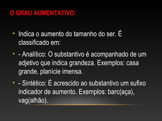 O GRAU AUMENTATIVO:
• Indica o aumento do tamanho do ser. É
classificado em:
• - Analítico: O substantivo é acompanhado de um
adjetivo que indica grandeza. Exemplos: casa
grande, planície imensa.
• - Sintético: É acrescido ao substantivo um sufixo
indicador de aumento. Exemplos: barc(aça),
vag(alhão).
 