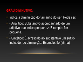 GRAU DIMINUTIVO:
• Indica a diminuição do tamanho do ser. Pode ser:
• - Analítico: Substantivo acompanhado de um
adjetivo que indica pequenez. Exemplo: flor
pequena.
• - Sintético: É acrescido ao substantivo um sufixo
indicador de diminuição. Exemplo: flor(zinha)
 