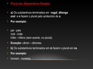 • Plural dos Substantivos Simples
• a) Os substantivos terminados em vogal, ditongo
oral e n fazem o plural pelo acréscimo de s.
• Por exemplo:
• pai - pais
ímã - ímãs
hífen - hifens (sem acento, no plural).
• Exceção: cânon - cânones.
• b) Os substantivos terminados em m fazem o plural em ns.
• Por exemplo:
• homem - homens.
 