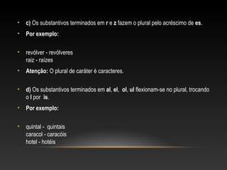 • c) Os substantivos terminados em r e z fazem o plural pelo acréscimo de es.
• Por exemplo:
• revólver - revólveres
raiz - raízes
• Atenção: O plural de caráter é caracteres.
• d) Os substantivos terminados em al, el, ol, ul flexionam-se no plural, trocando
o l por is.
• Por exemplo:
• quintal - quintais
caracol - caracóis
hotel - hotéis
 