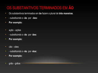 OS SUBSTANTIVOS TERMINADOS EM ÃO
• Os substantivos terminados em ão fazem o plural de três maneiras.
• - substituindo o -ão por -ões:
• Por exemplo:
• ação - ações
• - substituindo o -ão por -ães:
• Por exemplo:
• cão - cães
• - substituindo o -ão por -ãos:
• Por exemplo:
• grão - grãos
 