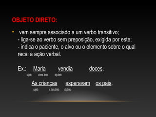 OBJETO DIRETO:
•  vem sempre associado a um verbo transitivo;
- liga-se ao verbo sem preposição, exigida por este;
- indica o paciente, o alvo ou o elemento sobre o qual 
recai a ação verbal.
Ex.:     Maria         vendia            doces. 
                   sujeito              v.trans. direto              obj.direto
 
          As crianças      esperavam    os pais. 
                sujeito                       v. trans.direto           obj.direto
 