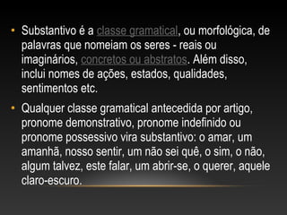 • Substantivo é a classe gramatical, ou morfológica, de
palavras que nomeiam os seres - reais ou
imaginários, concretos ou abstratos. Além disso,
inclui nomes de ações, estados, qualidades,
sentimentos etc.
• Qualquer classe gramatical antecedida por artigo,
pronome demonstrativo, pronome indefinido ou
pronome possessivo vira substantivo: o amar, um
amanhã, nosso sentir, um não sei quê, o sim, o não,
algum talvez, este falar, um abrir-se, o querer, aquele
claro-escuro.
 