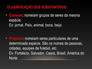 CLASSIFICAÇÃO DOS SUBSTANTIVOS:
• Comuns: nomeiam grupos de seres da mesma
espécie.
Ex: jornal, País, animal, boca, beijo.
• Próprios: nomeiam seres particulares de uma
determinada espécie. São os nomes de pessoas,
cidades, equipes de futebol, etc.
Ex: Fortaleza, Salvador, Ceará, Brasil, América do
Norte
 